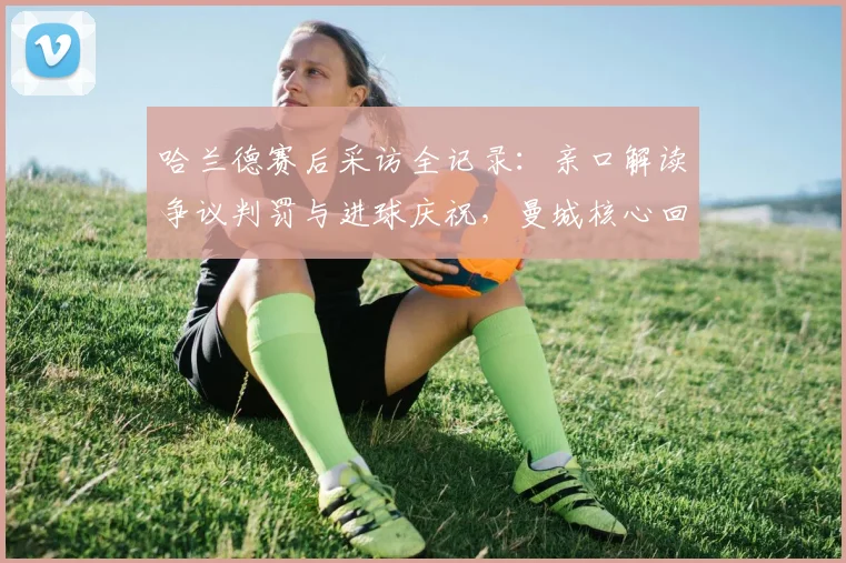 哈兰德赛后采访全记录：亲口解读争议判罚与进球庆祝，曼城核心回应引热议