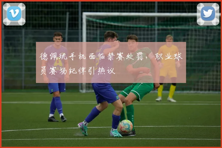 德佩玩手机面临禁赛处罚，职业球员赛场纪律引热议