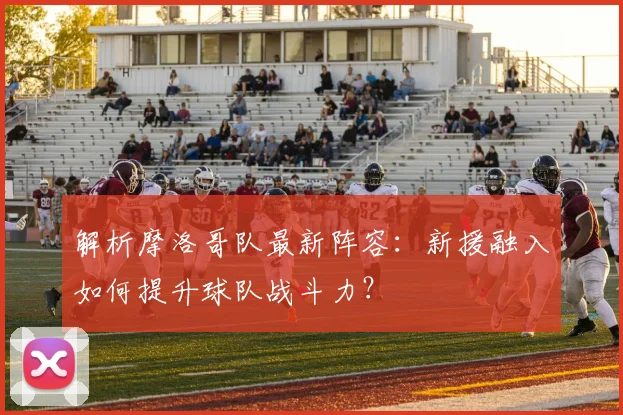 解析摩洛哥队最新阵容：新援融入如何提升球队战斗力？