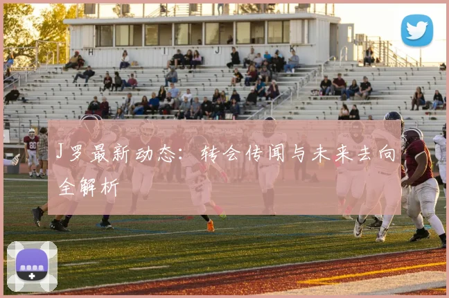 J罗最新动态：转会传闻与未来去向全解析