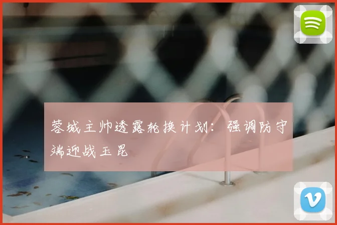 蓉城主帅透露轮换计划:强调防守端迎战玉昆