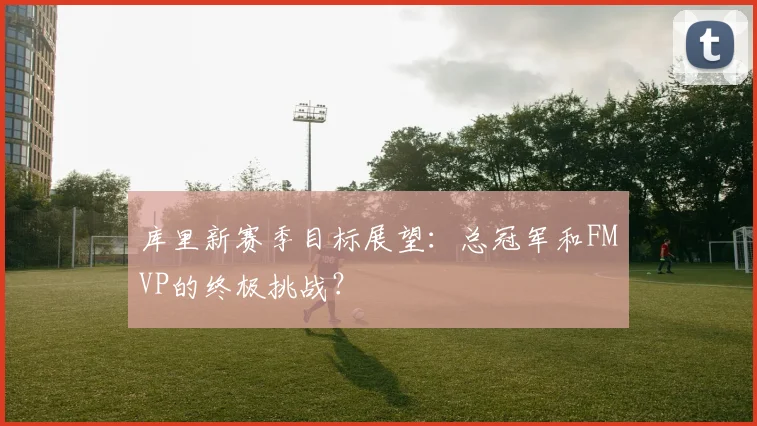 库里新赛季目标展望：总冠军和FMVP的终极挑战？
