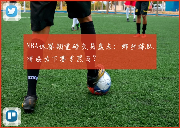 NBA休赛期重磅交易盘点：哪些球队将成为下赛季黑马？