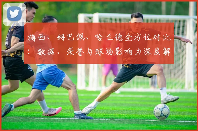 梅西、姆巴佩、哈兰德全方位对比：数据、荣誉与球场影响力深度解析