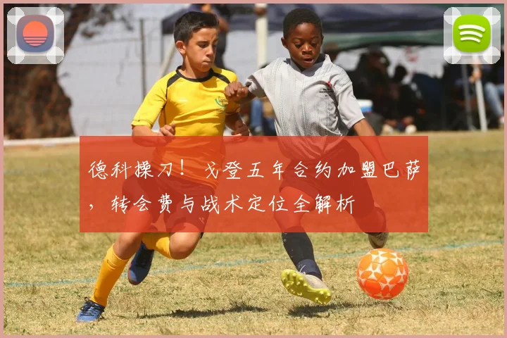 德科操刀！戈登五年合约加盟巴萨，转会费与战术定位全解析