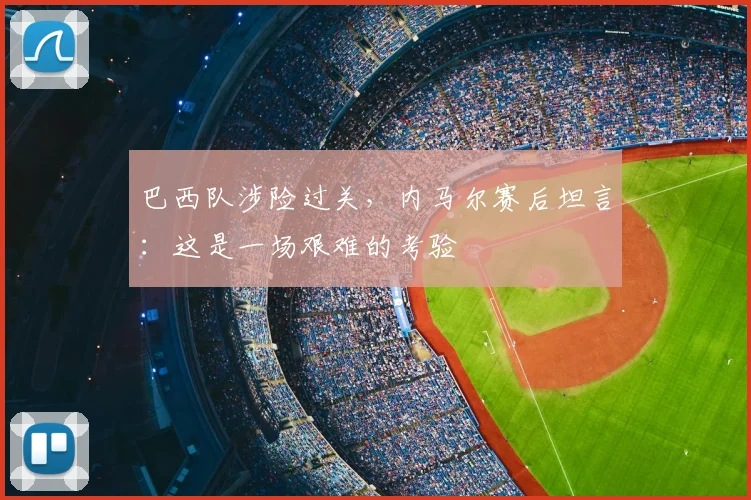 巴西队涉险过关,内马尔赛后坦言:这是一场艰难的考验