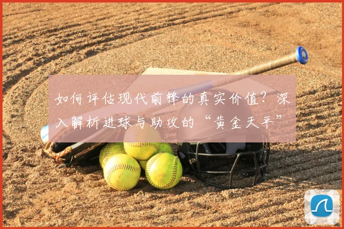 如何评估现代前锋的真实价值？深入解析进球与助攻的“黄金天平”