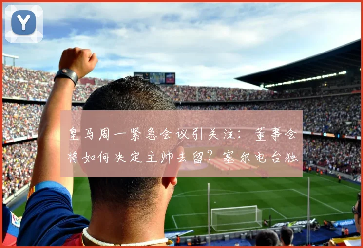 皇马周一紧急会议引关注:董事会将如何决定主帅去留?塞尔电台独家解读最新动向
