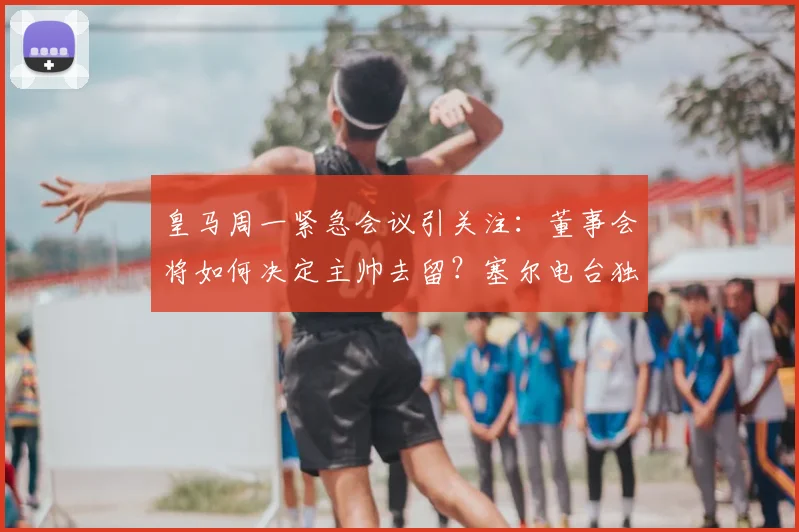 皇马周一紧急会议引关注：董事会将如何决定主帅去留？塞尔电台独家解读最新动向