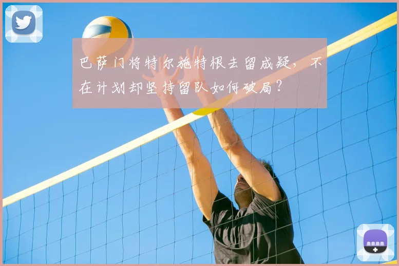 巴萨门将特尔施特根去留成疑，不在计划却坚持留队如何破局？