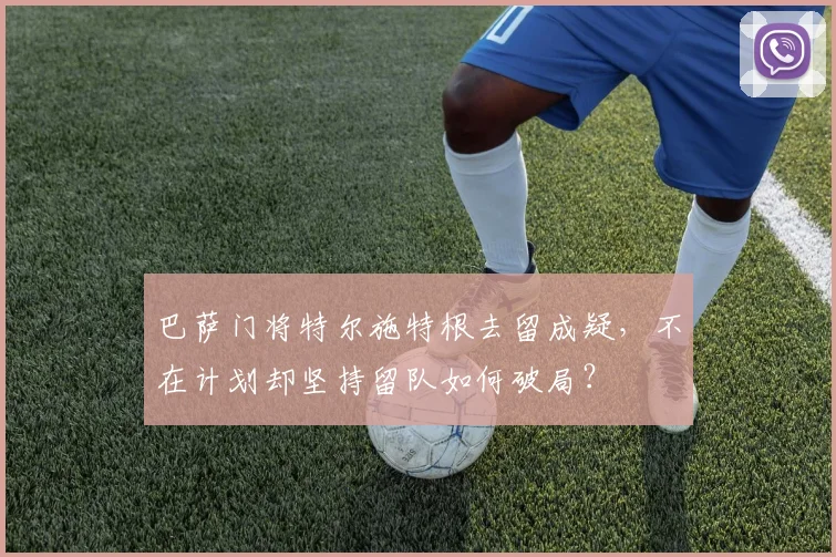巴萨门将特尔施特根去留成疑，不在计划却坚持留队如何破局？