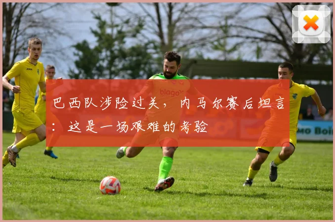 巴西队涉险过关，内马尔赛后坦言：这是一场艰难的考验