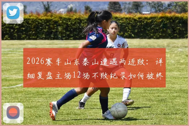 2026赛季山东泰山遭遇两连败：详细复盘主场12场不败纪录如何被终结，问题分析与未来展望
